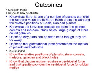 Outcomes Foundation Paper You should now be able to.. Know that: Earth is one of a number of planets that orbit the Sun: the Moon orbits Earth; Earth orbits the Sun and the relative positions of Earth, Sun and planets  Know that the Universe consists of: stars and planets, comets and meteors, black holes, large groups of stars called galaxies Describe why stars can be seen even though they are far away  Describe that gravitational force determines the motion of planets and satellites   Higher paper Know the relative positions of planets, stars, comets, meteors, galaxies and black holes Know that circular motion requires a centripetal force and that gravity provides the centripetal force for orbital motion   