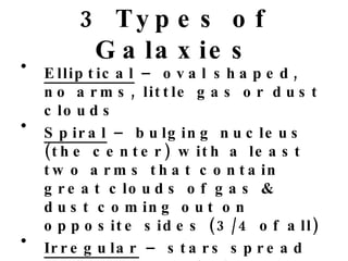 3 Types of Galaxies Elliptical  – oval shaped, no arms, little gas or dust clouds Spiral  – bulging nucleus (the center) with a least two arms that contain great clouds of gas & dust coming out on opposite sides (3/4 of all) Irregular  – stars spread unevenly, no distinct shape, least common 