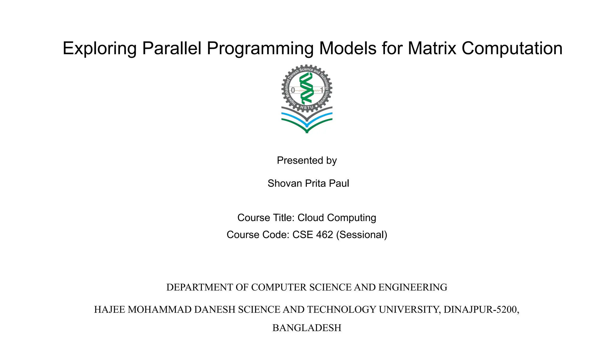 Exploring Parallel Programming Models for Matrix Computation Presented by Shovan Prita Paul Course Title: Cloud Computing Course Code: CSE 462 (Sessional) DEPARTMENT OF COMPUTER SCIENCE AND ENGINEERING HAJEE MOHAMMAD DANESH SCIENCE AND TECHNOLOGY UNIVERSITY, DINAJPUR-5200, BANGLADESH 