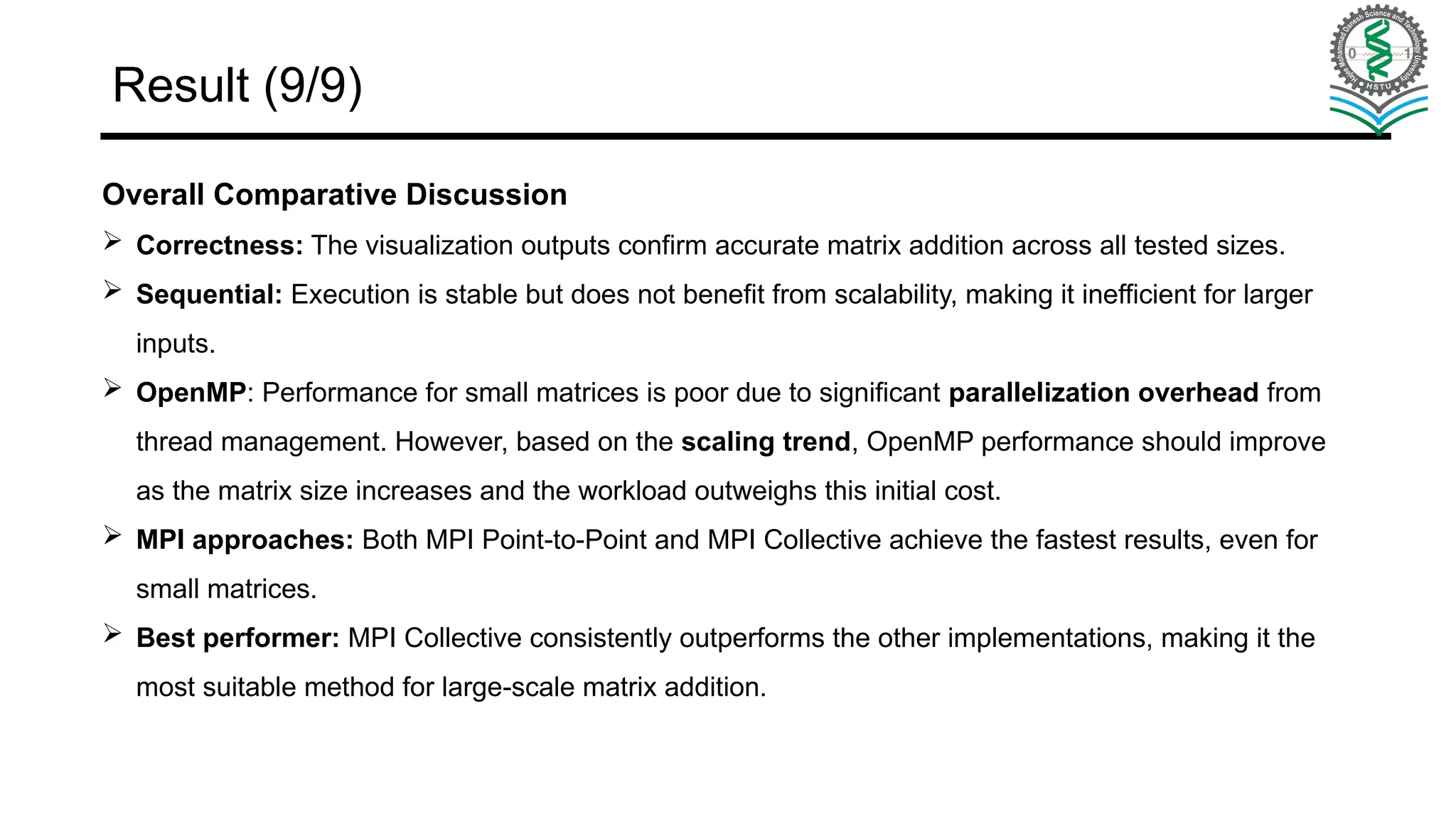 Result (9/9) Overall Comparative Discussion  Correctness: The visualization outputs confirm accurate matrix addition across all tested sizes.  Sequential: Execution is stable but does not benefit from scalability, making it inefficient for larger inputs.  OpenMP: Performance for small matrices is poor due to significant parallelization overhead from thread management. However, based on the scaling trend, OpenMP performance should improve as the matrix size increases and the workload outweighs this initial cost.  MPI approaches: Both MPI Point-to-Point and MPI Collective achieve the fastest results, even for small matrices.  Best performer: MPI Collective consistently outperforms the other implementations, making it the most suitable method for large-scale matrix addition. 