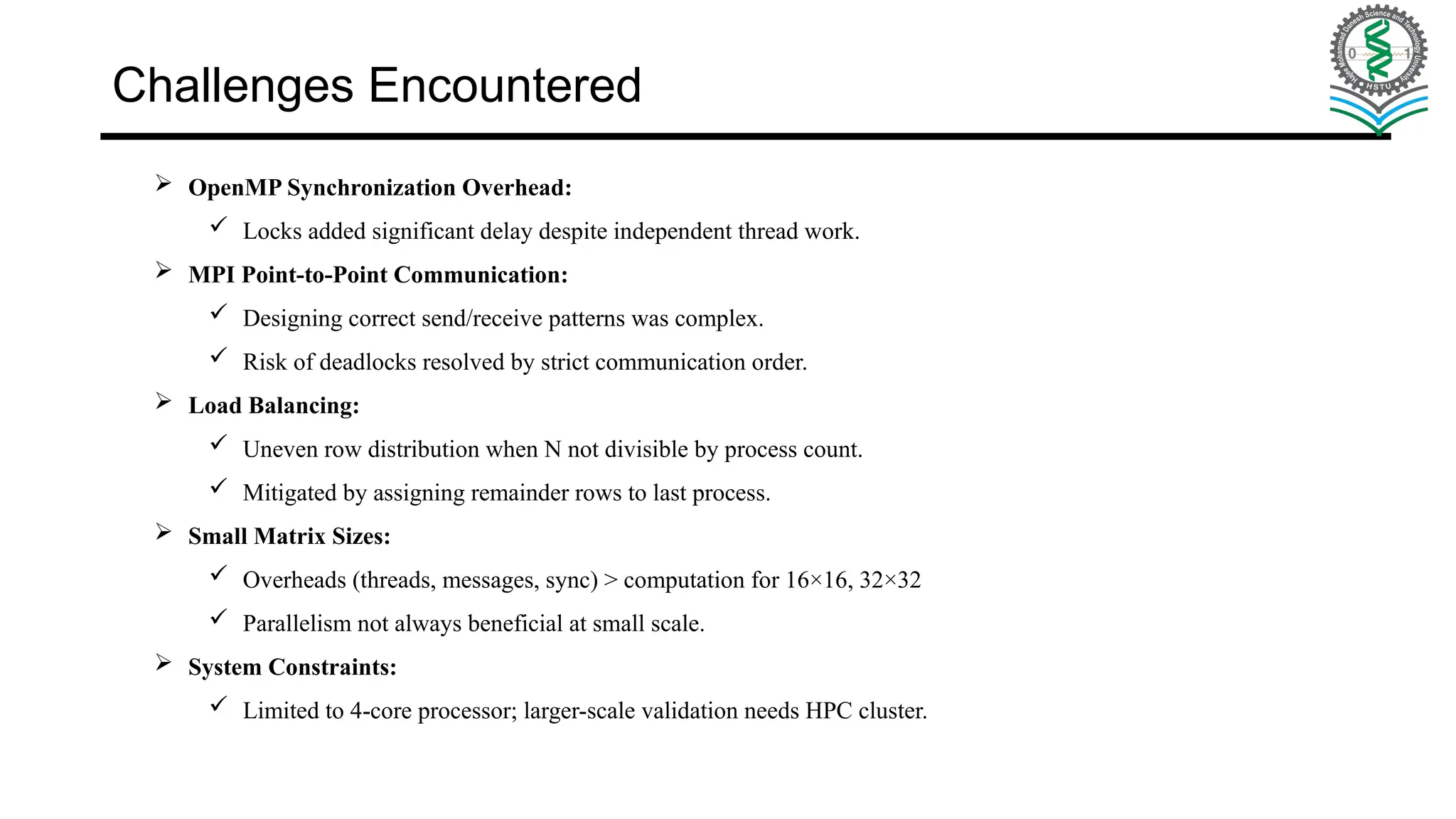 Challenges Encountered  OpenMP Synchronization Overhead:  Locks added significant delay despite independent thread work.  MPI Point-to-Point Communication:  Designing correct send/receive patterns was complex.  Risk of deadlocks resolved by strict communication order.  Load Balancing:  Uneven row distribution when N not divisible by process count.  Mitigated by assigning remainder rows to last process.  Small Matrix Sizes:  Overheads (threads, messages, sync) > computation for 16×16, 32×32  Parallelism not always beneficial at small scale.  System Constraints:  Limited to 4-core processor; larger-scale validation needs HPC cluster. 