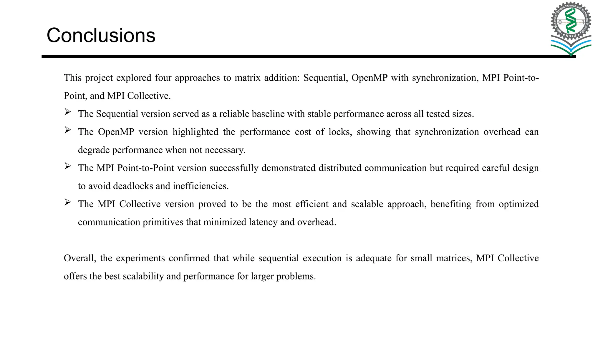 Conclusions This project explored four approaches to matrix addition: Sequential, OpenMP with synchronization, MPI Point-to- Point, and MPI Collective.  The Sequential version served as a reliable baseline with stable performance across all tested sizes.  The OpenMP version highlighted the performance cost of locks, showing that synchronization overhead can degrade performance when not necessary.  The MPI Point-to-Point version successfully demonstrated distributed communication but required careful design to avoid deadlocks and inefficiencies.  The MPI Collective version proved to be the most efficient and scalable approach, benefiting from optimized communication primitives that minimized latency and overhead. Overall, the experiments confirmed that while sequential execution is adequate for small matrices, MPI Collective offers the best scalability and performance for larger problems. 