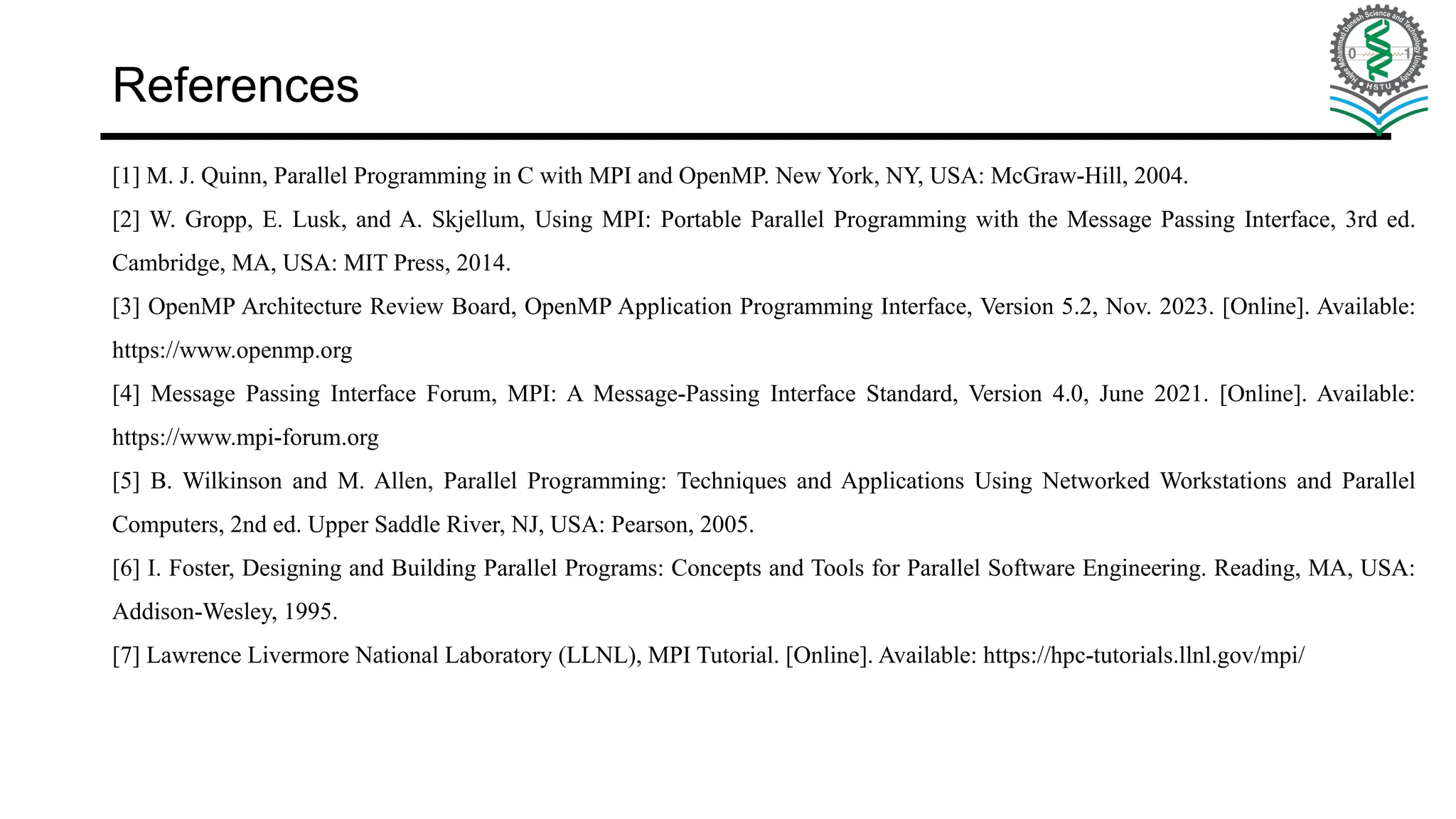 References [1] M. J. Quinn, Parallel Programming in C with MPI and OpenMP. New York, NY, USA: McGraw-Hill, 2004. [2] W. Gropp, E. Lusk, and A. Skjellum, Using MPI: Portable Parallel Programming with the Message Passing Interface, 3rd ed. Cambridge, MA, USA: MIT Press, 2014. [3] OpenMP Architecture Review Board, OpenMP Application Programming Interface, Version 5.2, Nov. 2023. [Online]. Available: https://www.openmp.org [4] Message Passing Interface Forum, MPI: A Message-Passing Interface Standard, Version 4.0, June 2021. [Online]. Available: https://www.mpi-forum.org [5] B. Wilkinson and M. Allen, Parallel Programming: Techniques and Applications Using Networked Workstations and Parallel Computers, 2nd ed. Upper Saddle River, NJ, USA: Pearson, 2005. [6] I. Foster, Designing and Building Parallel Programs: Concepts and Tools for Parallel Software Engineering. Reading, MA, USA: Addison-Wesley, 1995. [7] Lawrence Livermore National Laboratory (LLNL), MPI Tutorial. [Online]. Available: https://hpc-tutorials.llnl.gov/mpi/ 