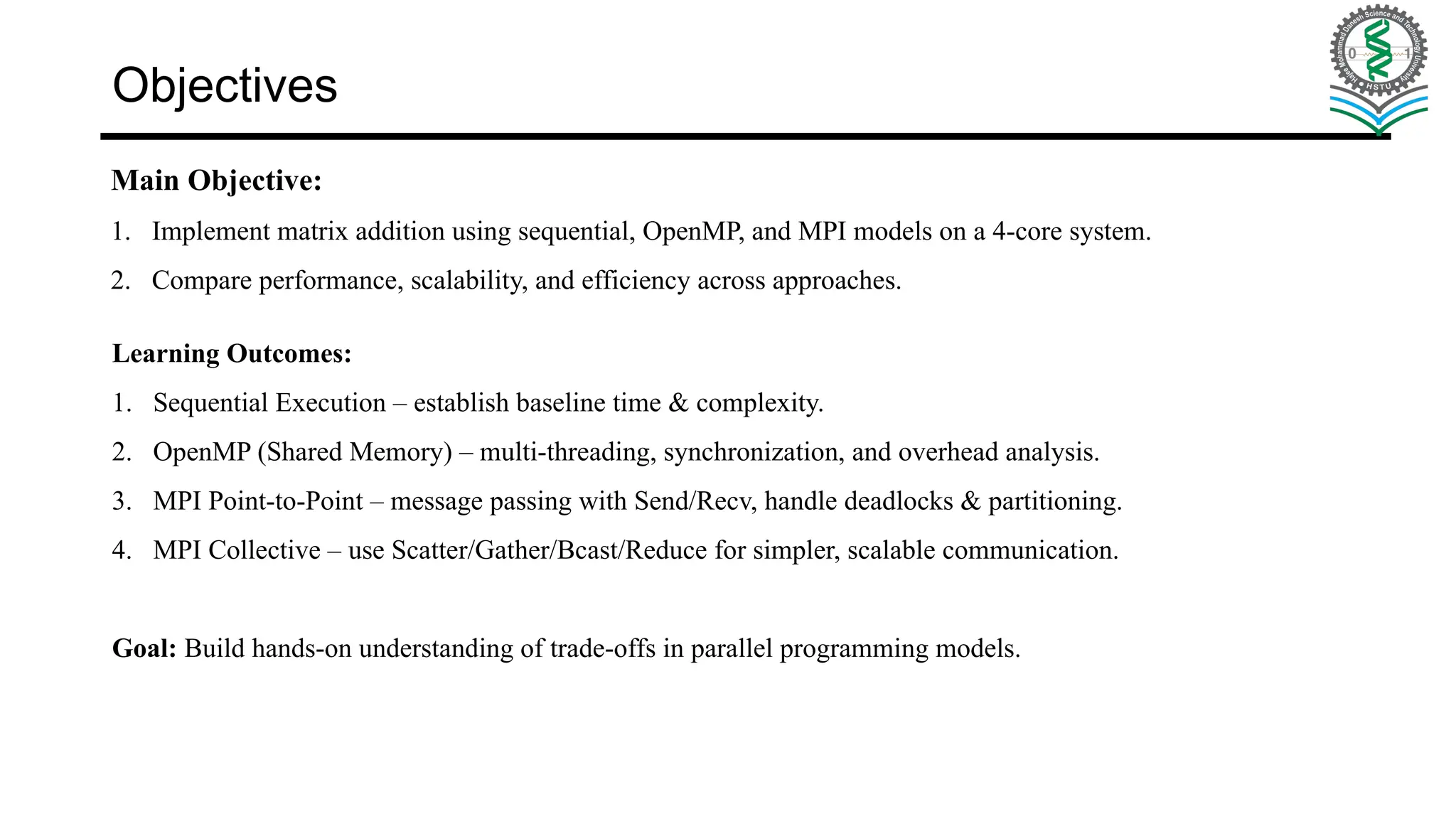 Objectives Main Objective: 1. Implement matrix addition using sequential, OpenMP, and MPI models on a 4-core system. 2. Compare performance, scalability, and efficiency across approaches. Learning Outcomes: 1. Sequential Execution – establish baseline time & complexity. 2. OpenMP (Shared Memory) – multi-threading, synchronization, and overhead analysis. 3. MPI Point-to-Point – message passing with Send/Recv, handle deadlocks & partitioning. 4. MPI Collective – use Scatter/Gather/Bcast/Reduce for simpler, scalable communication. Goal: Build hands-on understanding of trade-offs in parallel programming models. 