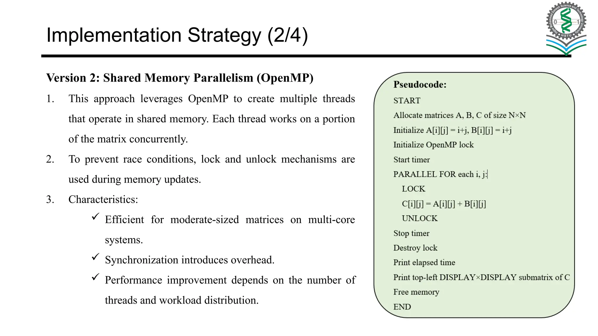 Implementation Strategy (2/4) Version 2: Shared Memory Parallelism (OpenMP) 1. This approach leverages OpenMP to create multiple threads that operate in shared memory. Each thread works on a portion of the matrix concurrently. 2. To prevent race conditions, lock and unlock mechanisms are used during memory updates. 3. Characteristics:  Efficient for moderate-sized matrices on multi-core systems.  Synchronization introduces overhead.  Performance improvement depends on the number of threads and workload distribution. 