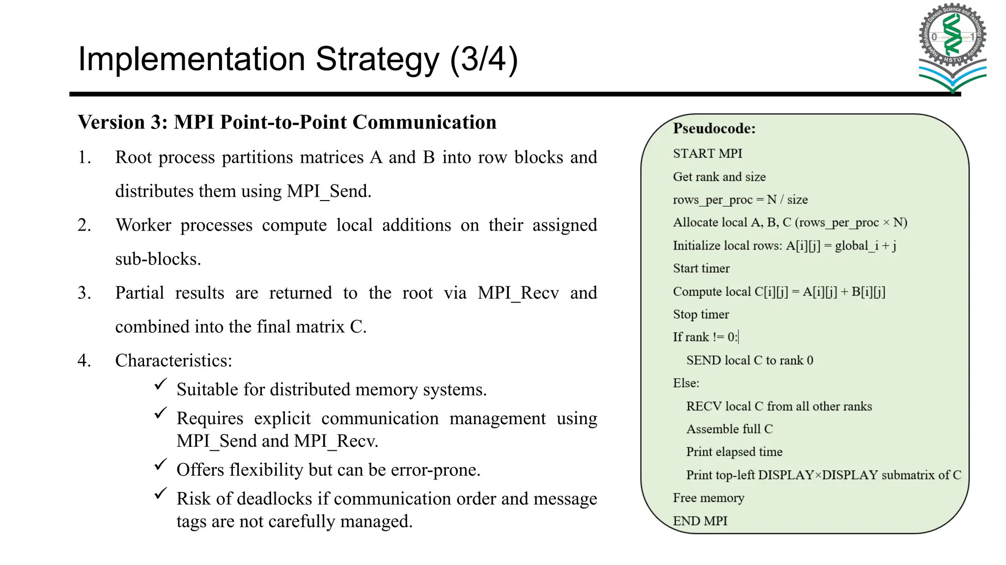 Implementation Strategy (3/4) Version 3: MPI Point-to-Point Communication 1. Root process partitions matrices A and B into row blocks and distributes them using MPI_Send. 2. Worker processes compute local additions on their assigned sub-blocks. 3. Partial results are returned to the root via MPI_Recv and combined into the final matrix C. 4. Characteristics:  Suitable for distributed memory systems.  Requires explicit communication management using MPI_Send and MPI_Recv.  Offers flexibility but can be error-prone.  Risk of deadlocks if communication order and message tags are not carefully managed. 