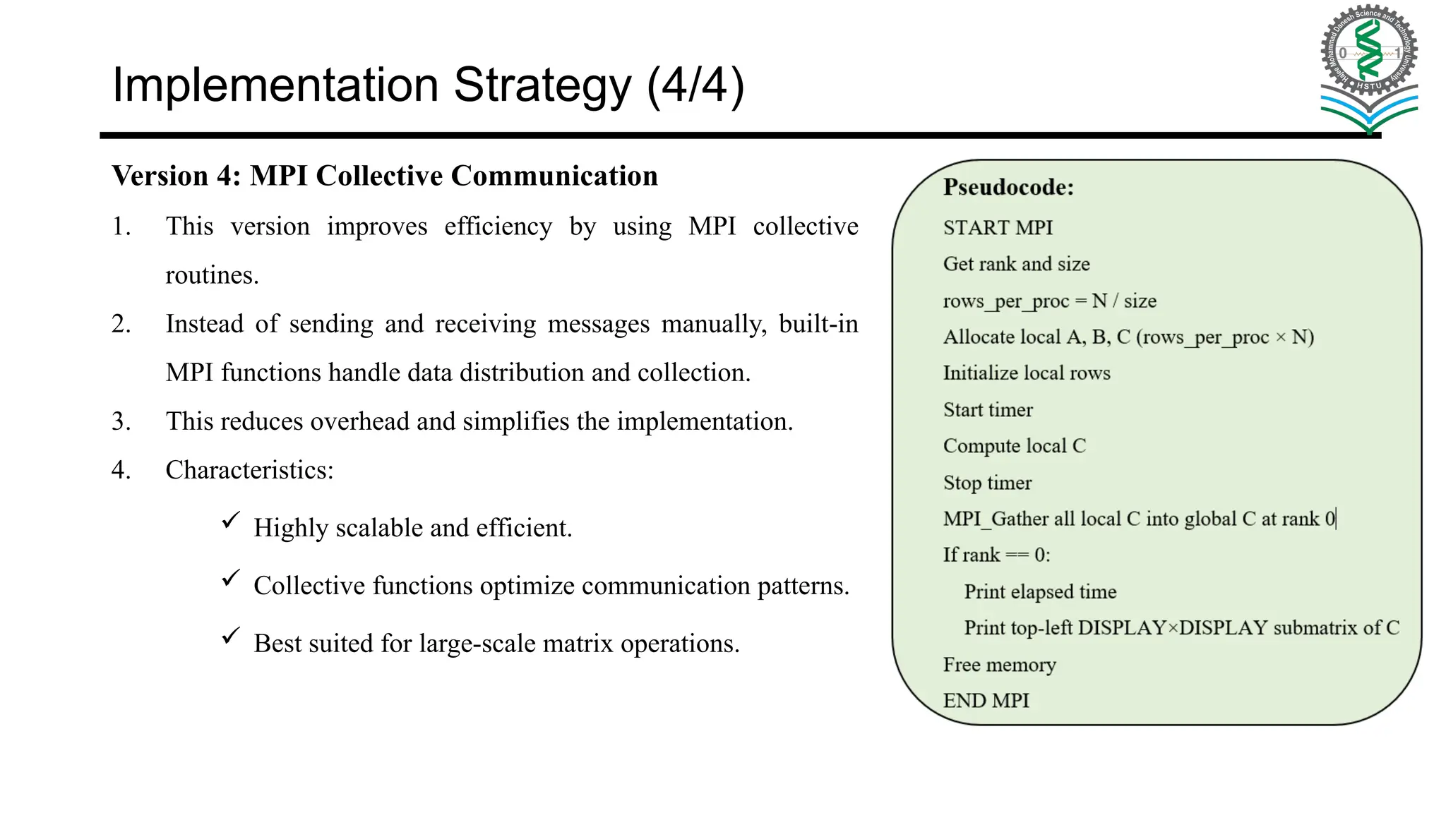 Implementation Strategy (4/4) Version 4: MPI Collective Communication 1. This version improves efficiency by using MPI collective routines. 2. Instead of sending and receiving messages manually, built-in MPI functions handle data distribution and collection. 3. This reduces overhead and simplifies the implementation. 4. Characteristics:  Highly scalable and efficient.  Collective functions optimize communication patterns.  Best suited for large-scale matrix operations. 