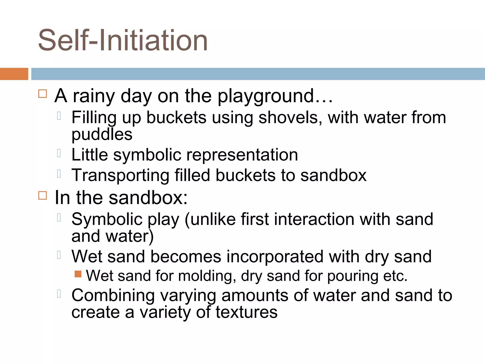 Self-Initiation
 A rainy day on the playground…
 Filling up buckets using shovels, with water from
puddles
 Little symbolic representation
 Transporting filled buckets to sandbox
 In the sandbox:
 Symbolic play (unlike first interaction with sand
and water)
 Wet sand becomes incorporated with dry sand
 Wet sand for molding, dry sand for pouring etc.
 Combining varying amounts of water and sand to
create a variety of textures
 