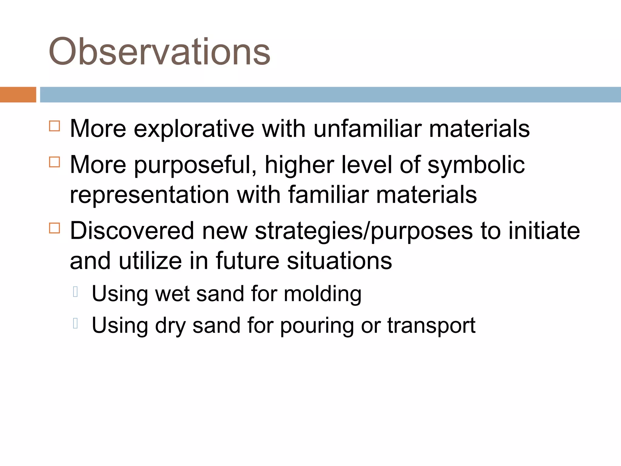 Observations
 More explorative with unfamiliar materials
 More purposeful, higher level of symbolic
representation with familiar materials
 Discovered new strategies/purposes to initiate
and utilize in future situations
 Using wet sand for molding
 Using dry sand for pouring or transport
 
