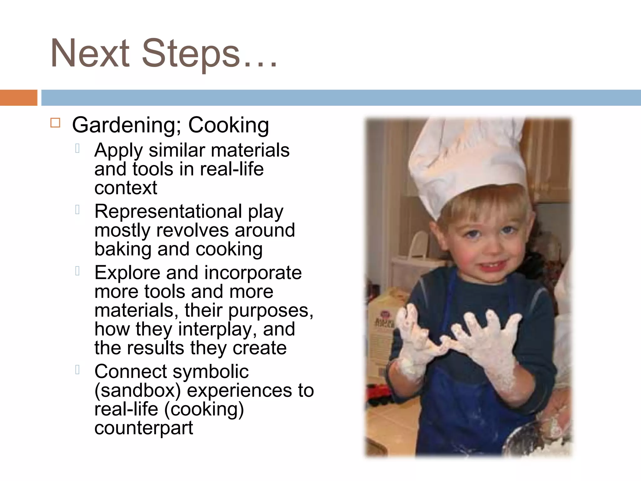 Next Steps…
 Gardening; Cooking
 Apply similar materials
and tools in real-life
context
 Representational play
mostly revolves around
baking and cooking
 Explore and incorporate
more tools and more
materials, their purposes,
how they interplay, and
the results they create
 Connect symbolic
(sandbox) experiences to
real-life (cooking)
counterpart
 