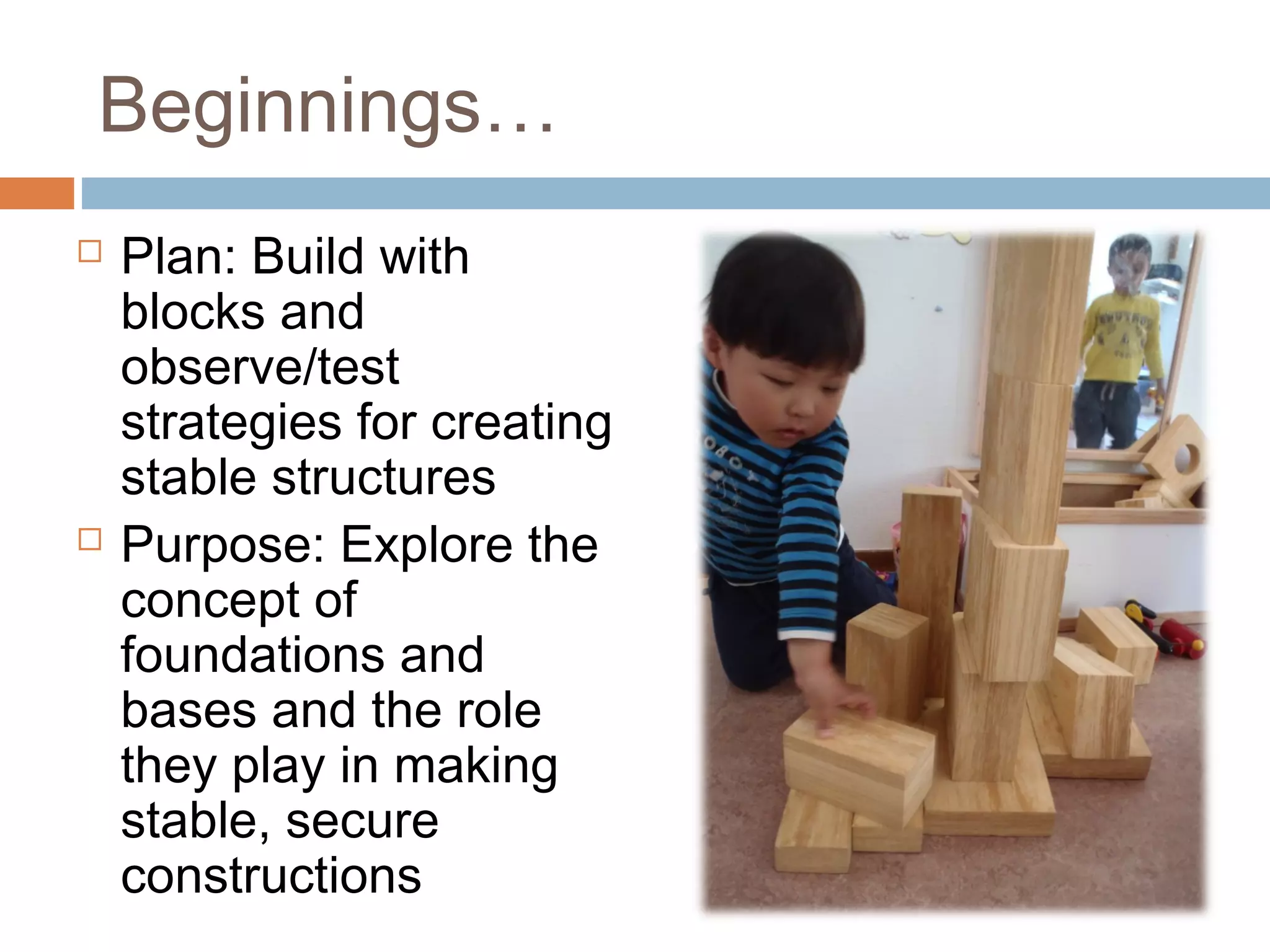 Beginnings…
 Plan: Build with
blocks and
observe/test
strategies for creating
stable structures
 Purpose: Explore the
concept of
foundations and
bases and the role
they play in making
stable, secure
constructions
 