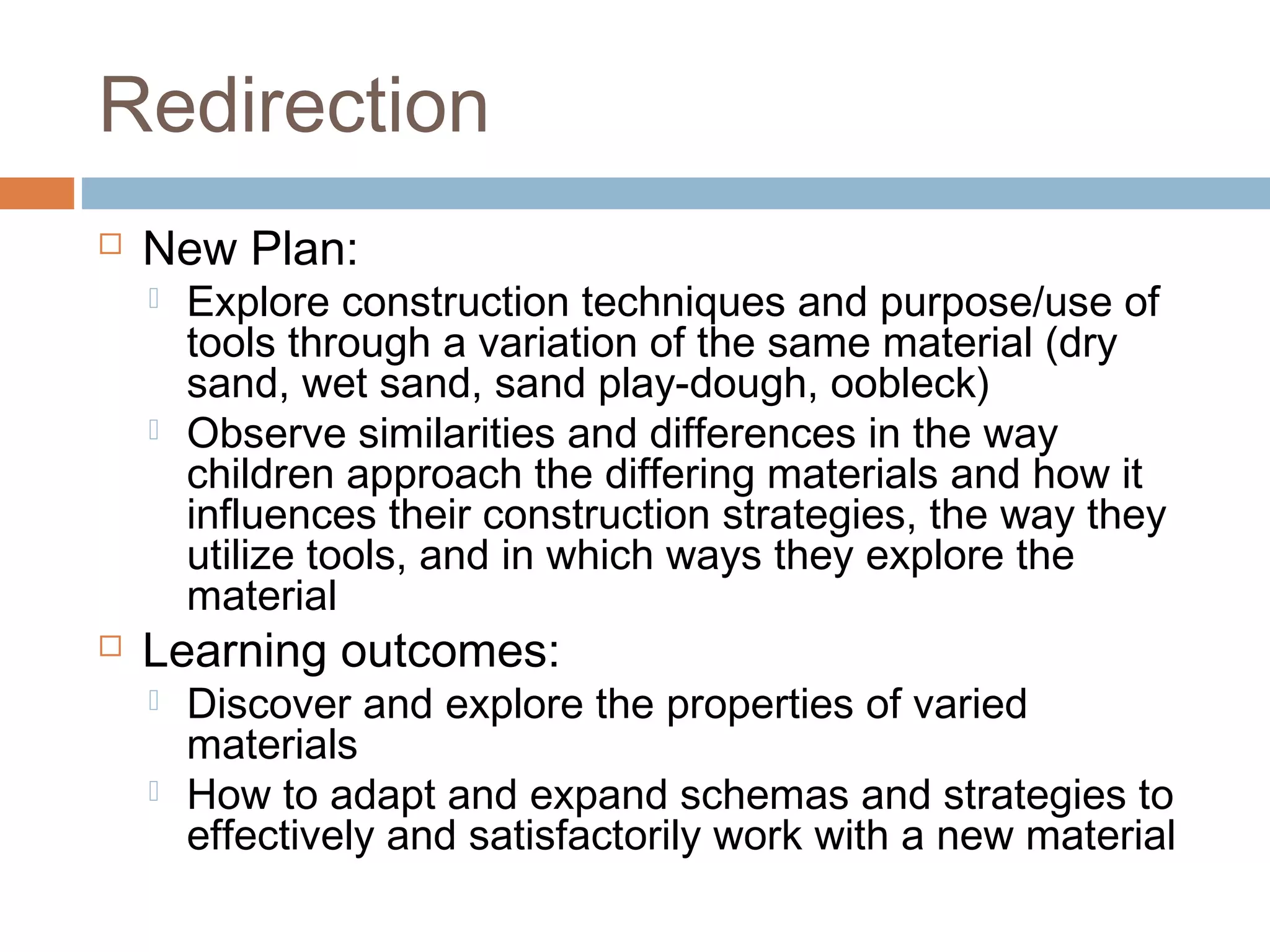 Redirection
 New Plan:
 Explore construction techniques and purpose/use of
tools through a variation of the same material (dry
sand, wet sand, sand play-dough, oobleck)
 Observe similarities and differences in the way
children approach the differing materials and how it
influences their construction strategies, the way they
utilize tools, and in which ways they explore the
material
 Learning outcomes:
 Discover and explore the properties of varied
materials
 How to adapt and expand schemas and strategies to
effectively and satisfactorily work with a new material
 