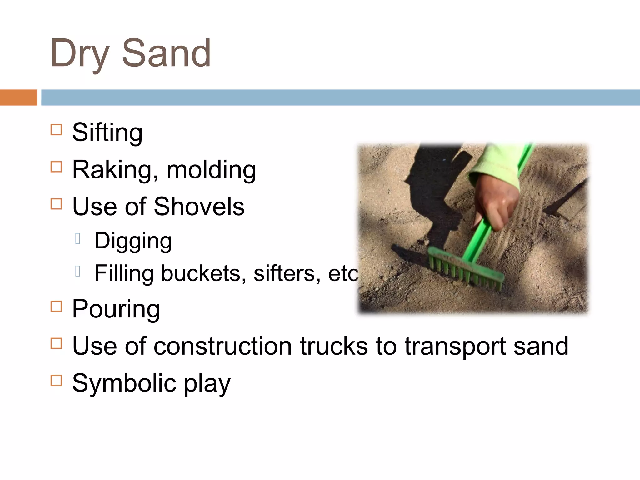 Dry Sand
 Sifting
 Raking, molding
 Use of Shovels
 Digging
 Filling buckets, sifters, etc.
 Pouring
 Use of construction trucks to transport sand
 Symbolic play
 
