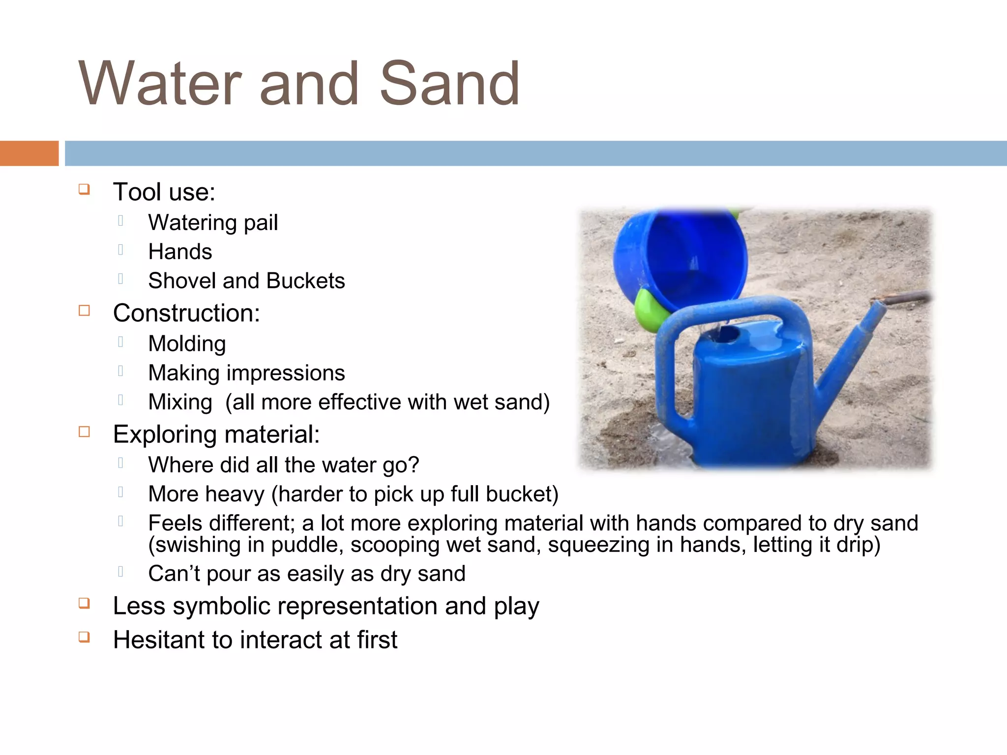 Water and Sand
 Tool use:
 Watering pail
 Hands
 Shovel and Buckets
 Construction:
 Molding
 Making impressions
 Mixing (all more effective with wet sand)
 Exploring material:
 Where did all the water go?
 More heavy (harder to pick up full bucket)
 Feels different; a lot more exploring material with hands compared to dry sand
(swishing in puddle, scooping wet sand, squeezing in hands, letting it drip)
 Can’t pour as easily as dry sand
 Less symbolic representation and play
 Hesitant to interact at first
 