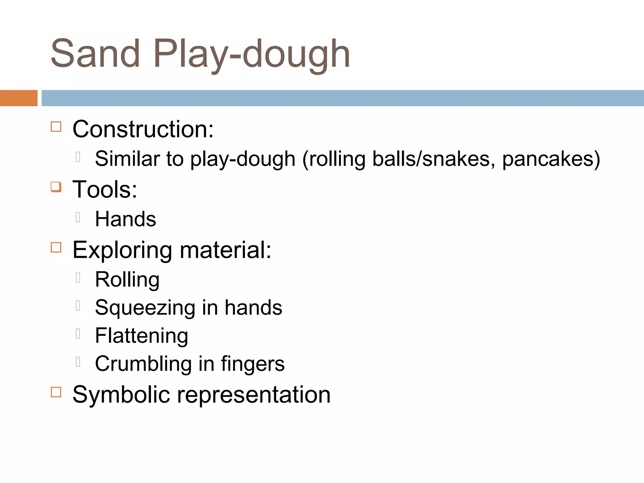 Sand Play-dough
 Construction:
 Similar to play-dough (rolling balls/snakes, pancakes)
 Tools:
 Hands
 Exploring material:
 Rolling
 Squeezing in hands
 Flattening
 Crumbling in fingers
 Symbolic representation
 