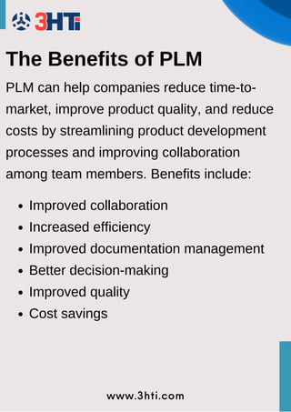 www.3hti.com
The Benefits of PLM
PLM can help companies reduce time-to-
market, improve product quality, and reduce
costs by streamlining product development
processes and improving collaboration
among team members. Benefits include:
Improved collaboration
Increased efficiency
Improved documentation management
Better decision-making
Improved quality
Cost savings
 