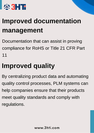 www.3hti.com
Improved documentation
management
Documentation that can assist in proving
compliance for RoHS or Title 21 CFR Part
11
Improved quality
By centralizing product data and automating
quality control processes, PLM systems can
help companies ensure that their products
meet quality standards and comply with
regulations.
 