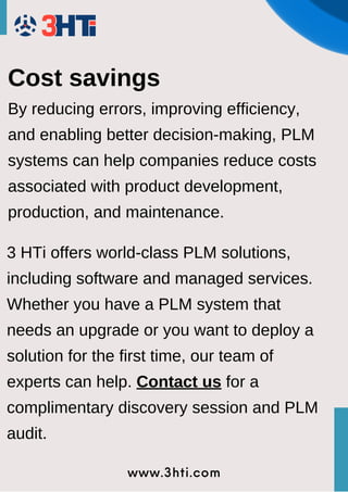 www.3hti.com
Cost savings
By reducing errors, improving efficiency,
and enabling better decision-making, PLM
systems can help companies reduce costs
associated with product development,
production, and maintenance.
3 HTi offers world-class PLM solutions,
including software and managed services.
Whether you have a PLM system that
needs an upgrade or you want to deploy a
solution for the first time, our team of
experts can help. Contact us for a
complimentary discovery session and PLM
audit.
 