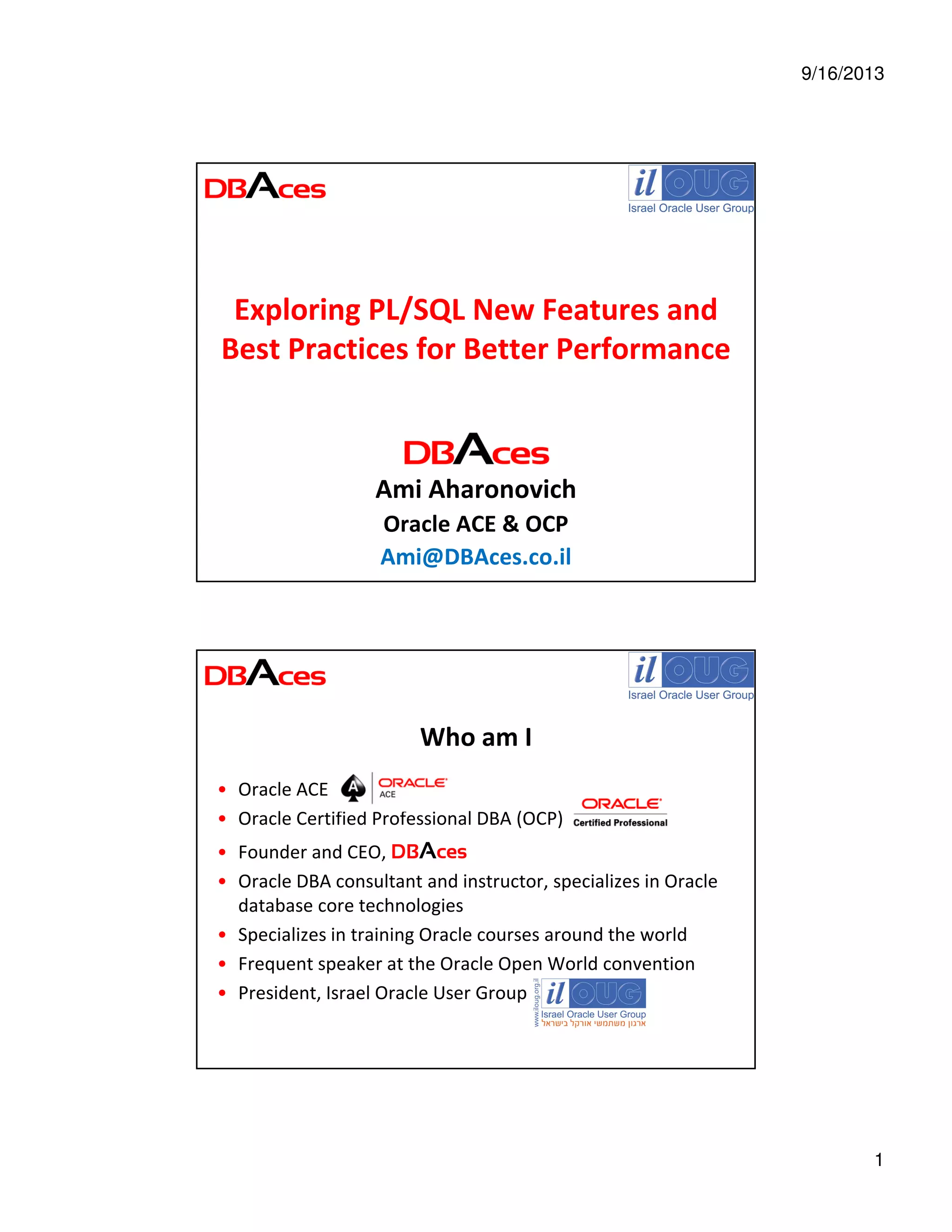 9/16/2013
1
Exploring PL/SQL New Features and
Best Practices for Better Performance
Ami Aharonovich
Oracle ACE & OCP
Ami@DBAces.co.il
Who am I
• Oracle ACE
• Oracle Certified Professional DBA (OCP)
• Founder and CEO, DBAces
• Oracle DBA consultant and instructor, specializes in Oracle
database core technologies
• Specializes in training Oracle courses around the world
• Frequent speaker at the Oracle Open World convention
• President, Israel Oracle User Group
 
