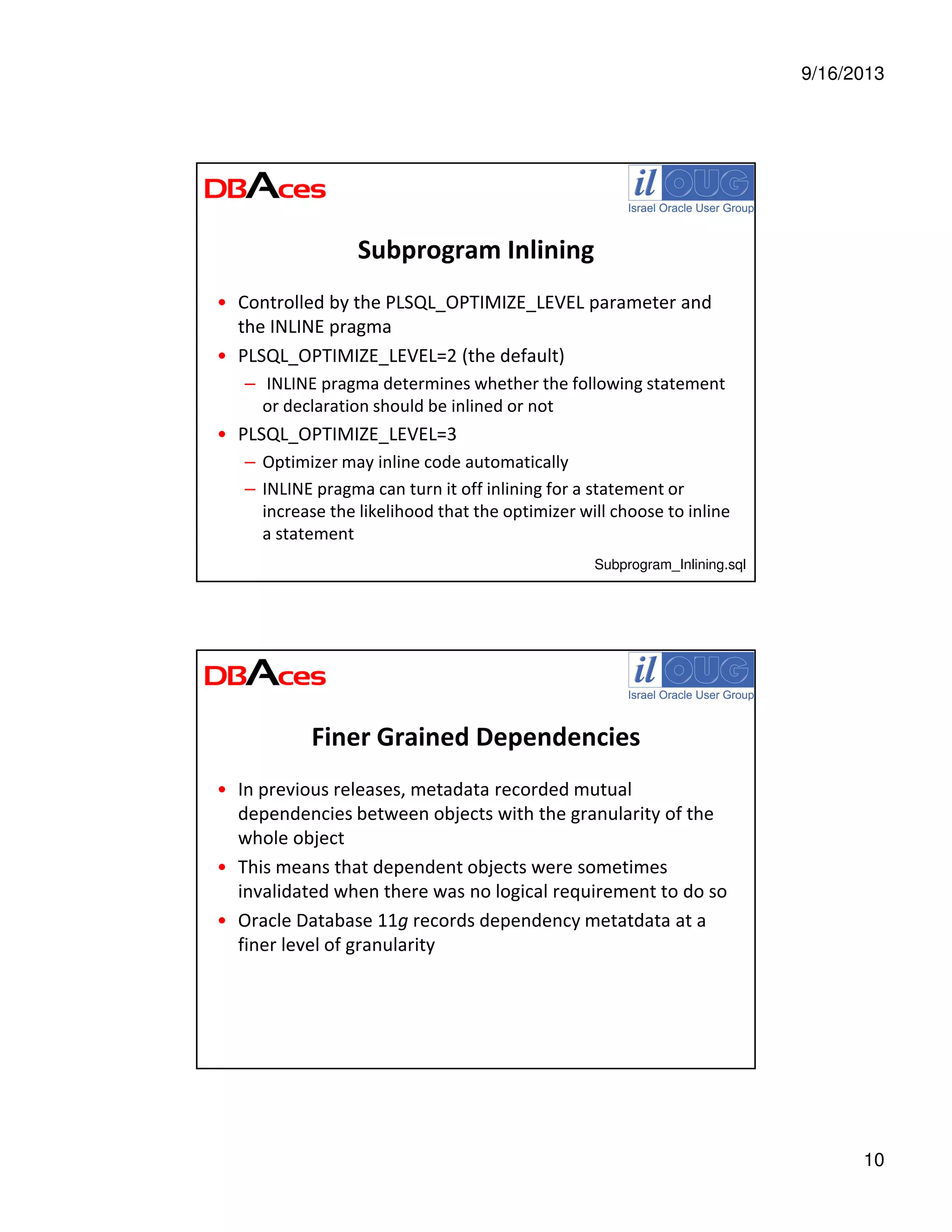 9/16/2013
10
Subprogram Inlining
• Controlled by the PLSQL_OPTIMIZE_LEVEL parameter and
the INLINE pragma
• PLSQL_OPTIMIZE_LEVEL=2 (the default)
– INLINE pragma determines whether the following statement
or declaration should be inlined or not
• PLSQL_OPTIMIZE_LEVEL=3
– Optimizer may inline code automatically
– INLINE pragma can turn it off inlining for a statement or
increase the likelihood that the optimizer will choose to inline
a statement
Subprogram_Inlining.sql
Finer Grained Dependencies
• In previous releases, metadata recorded mutual
dependencies between objects with the granularity of the
whole object
• This means that dependent objects were sometimes
invalidated when there was no logical requirement to do so
• Oracle Database 11g records dependency metatdata at a
finer level of granularity
 
