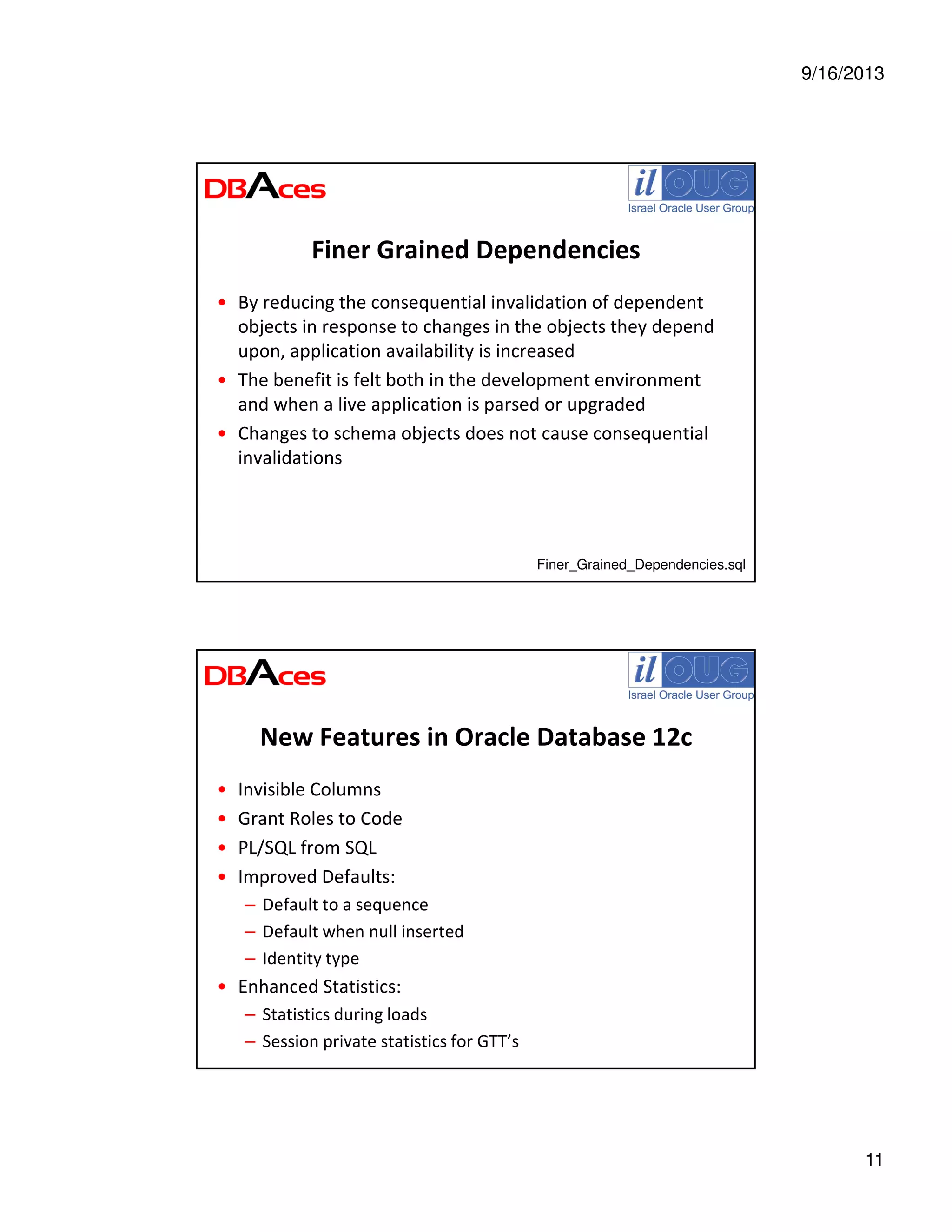 9/16/2013
11
Finer Grained Dependencies
• By reducing the consequential invalidation of dependent
objects in response to changes in the objects they depend
upon, application availability is increased
• The benefit is felt both in the development environment
and when a live application is parsed or upgraded
• Changes to schema objects does not cause consequential
invalidations
Finer_Grained_Dependencies.sql
New Features in Oracle Database 12c
• Invisible Columns
• Grant Roles to Code
• PL/SQL from SQL
• Improved Defaults:
– Default to a sequence
– Default when null inserted
– Identity type
• Enhanced Statistics:
– Statistics during loads
– Session private statistics for GTT’s
 