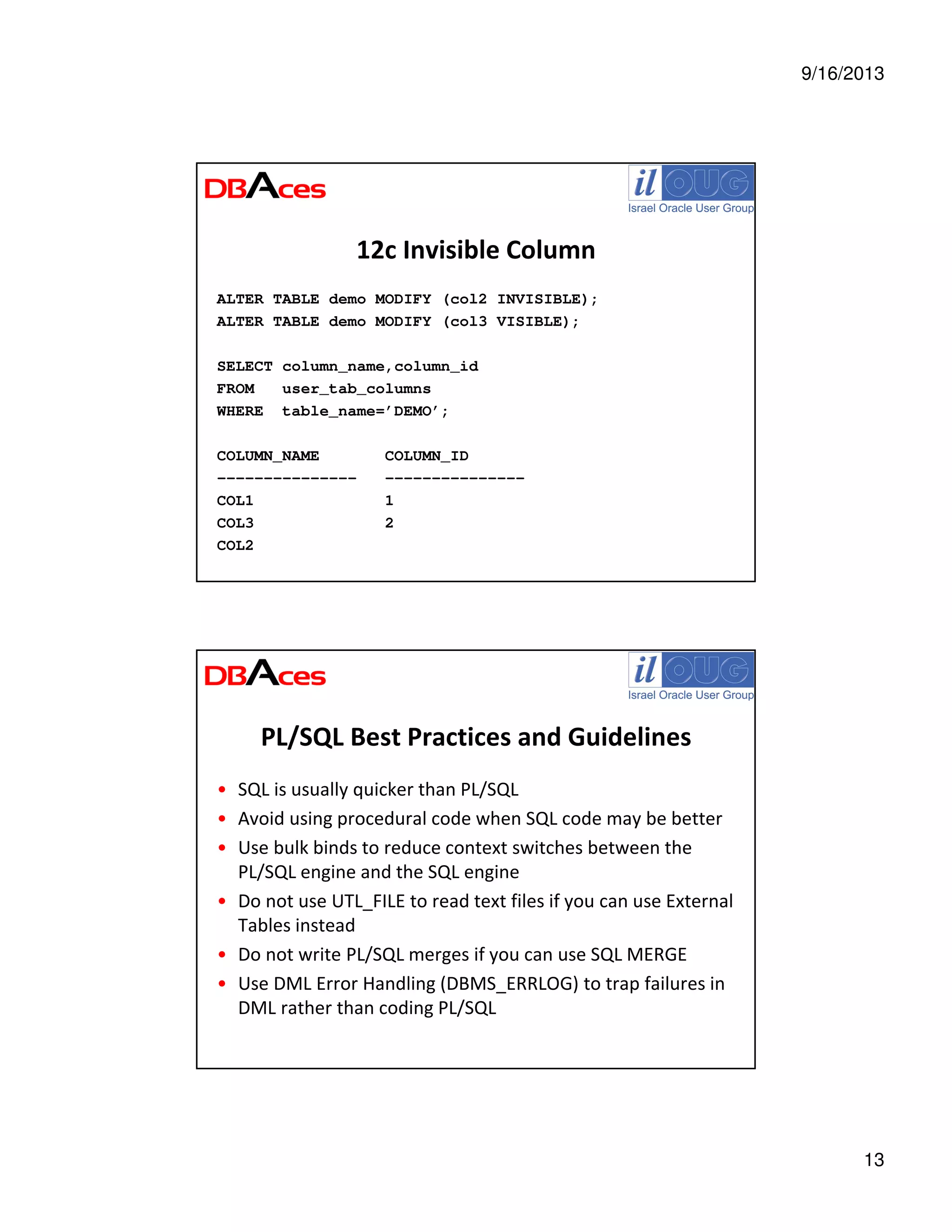 9/16/2013
13
12c Invisible Column
ALTER TABLE demo MODIFY (col2 INVISIBLE);
ALTER TABLE demo MODIFY (col3 VISIBLE);
SELECT column_name,column_id
FROM user_tab_columns
WHERE table_name=’DEMO’;
COLUMN_NAME COLUMN_ID
--------------- ---------------
COL1 1
COL3 2
COL2
PL/SQL Best Practices and Guidelines
• SQL is usually quicker than PL/SQL
• Avoid using procedural code when SQL code may be better
• Use bulk binds to reduce context switches between the
PL/SQL engine and the SQL engine
• Do not use UTL_FILE to read text files if you can use External
Tables instead
• Do not write PL/SQL merges if you can use SQL MERGE
• Use DML Error Handling (DBMS_ERRLOG) to trap failures in
DML rather than coding PL/SQL
 