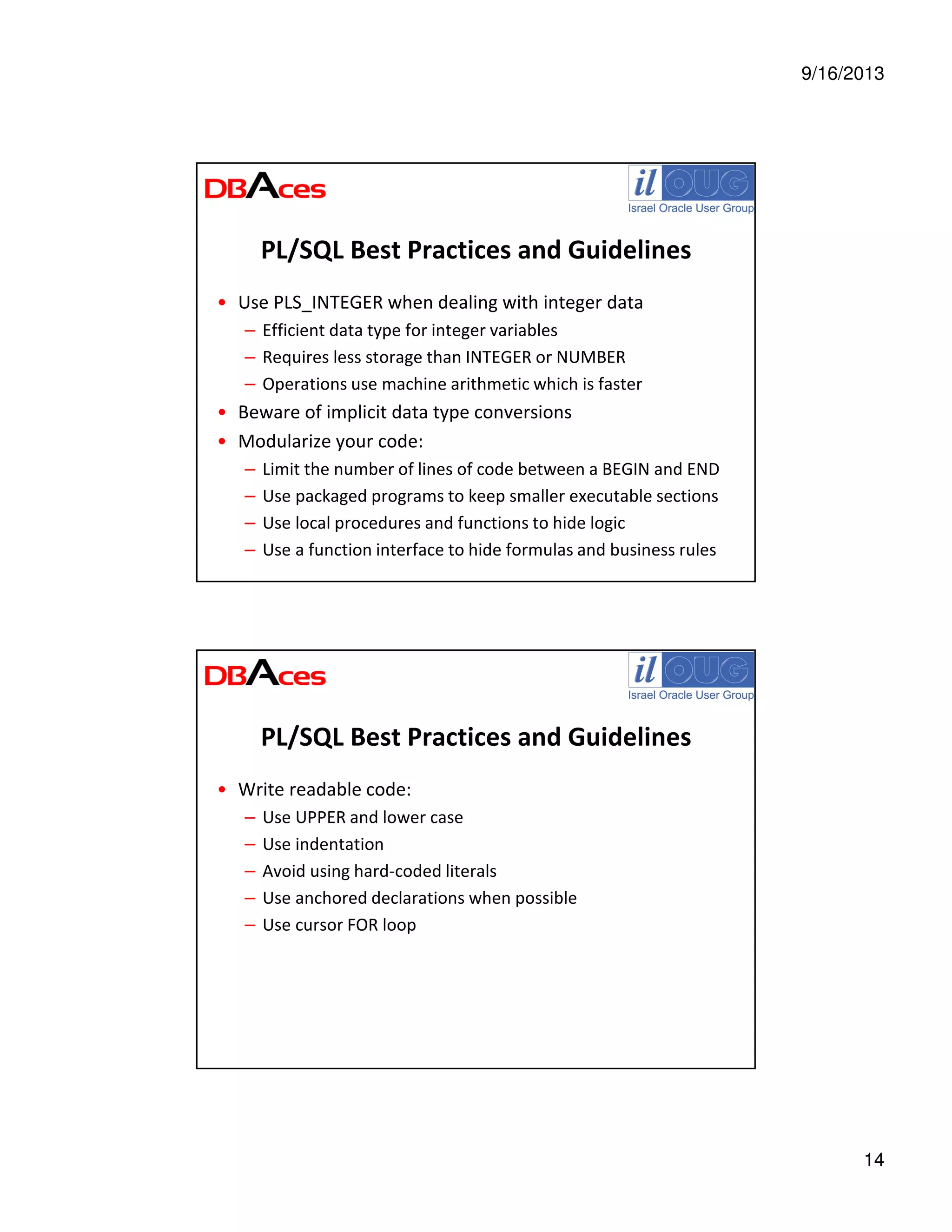9/16/2013
14
PL/SQL Best Practices and Guidelines
• Use PLS_INTEGER when dealing with integer data
– Efficient data type for integer variables
– Requires less storage than INTEGER or NUMBER
– Operations use machine arithmetic which is faster
• Beware of implicit data type conversions
• Modularize your code:
– Limit the number of lines of code between a BEGIN and END
– Use packaged programs to keep smaller executable sections
– Use local procedures and functions to hide logic
– Use a function interface to hide formulas and business rules
PL/SQL Best Practices and Guidelines
• Write readable code:
– Use UPPER and lower case
– Use indentation
– Avoid using hard-coded literals
– Use anchored declarations when possible
– Use cursor FOR loop
 