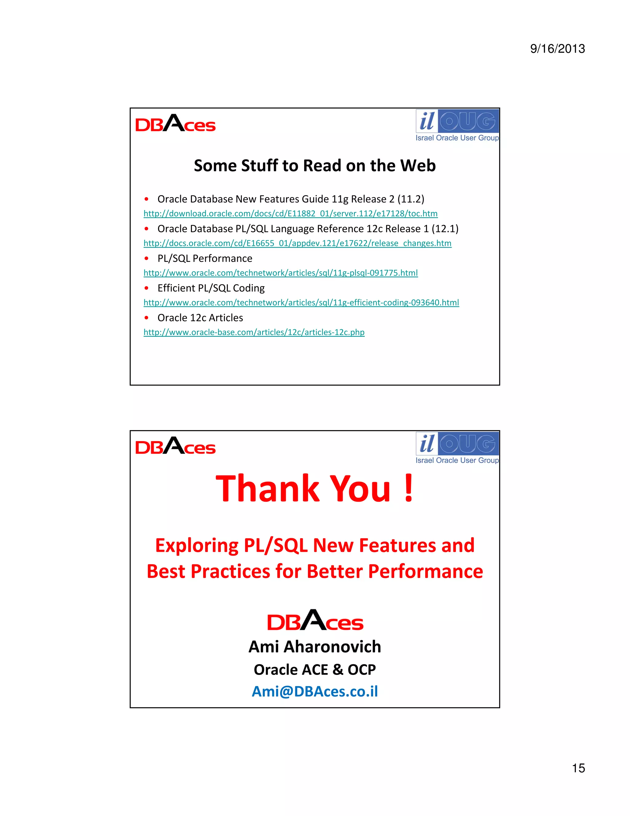 9/16/2013
15
Some Stuff to Read on the Web
• Oracle Database New Features Guide 11g Release 2 (11.2)
http://download.oracle.com/docs/cd/E11882_01/server.112/e17128/toc.htm
• Oracle Database PL/SQL Language Reference 12c Release 1 (12.1)
http://docs.oracle.com/cd/E16655_01/appdev.121/e17622/release_changes.htm
• PL/SQL Performance
http://www.oracle.com/technetwork/articles/sql/11g-plsql-091775.html
• Efficient PL/SQL Coding
http://www.oracle.com/technetwork/articles/sql/11g-efficient-coding-093640.html
• Oracle 12c Articles
http://www.oracle-base.com/articles/12c/articles-12c.php
Exploring PL/SQL New Features and
Best Practices for Better Performance
Ami Aharonovich
Oracle ACE & OCP
Ami@DBAces.co.il
Thank You !
 