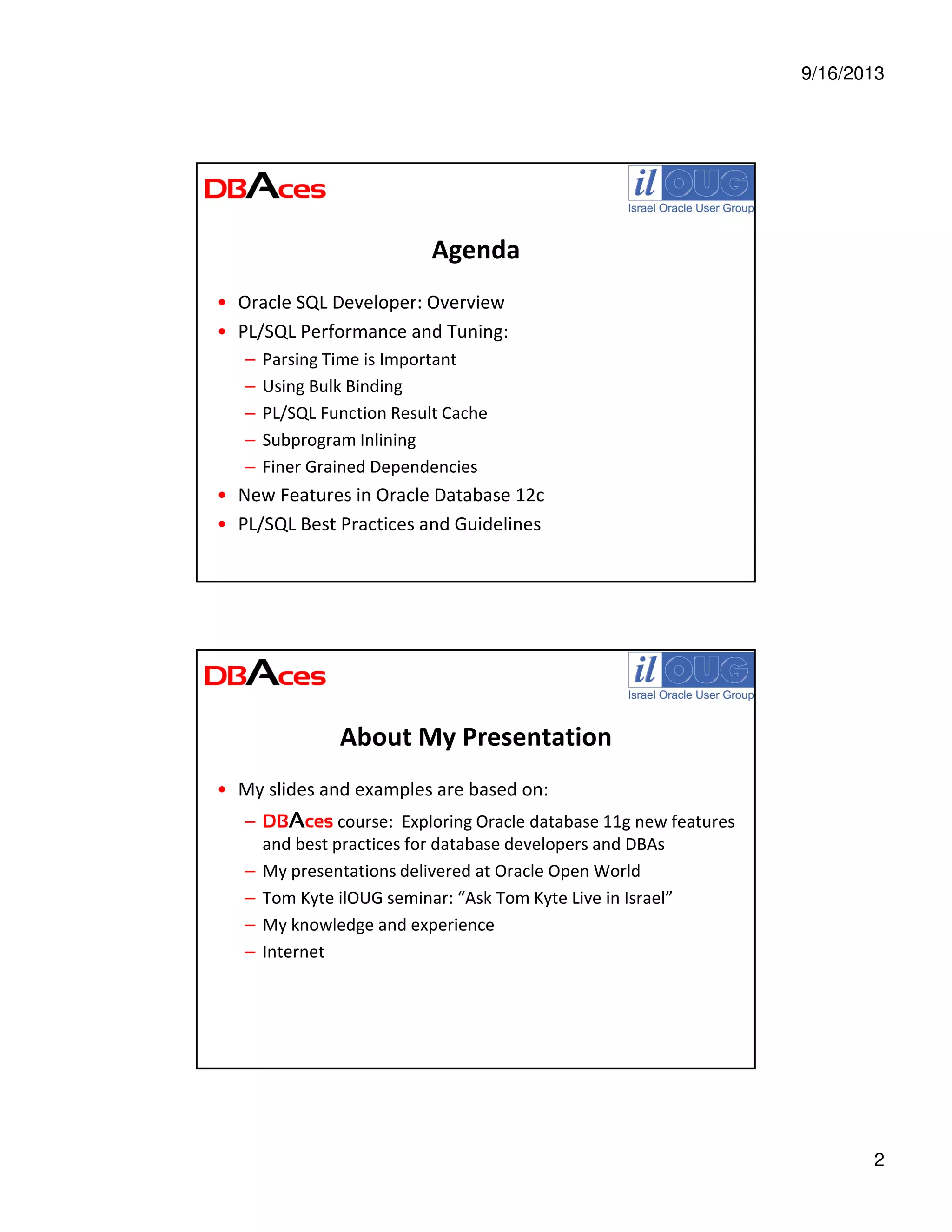 9/16/2013
2
Agenda
• Oracle SQL Developer: Overview
• PL/SQL Performance and Tuning:
– Parsing Time is Important
– Using Bulk Binding
– PL/SQL Function Result Cache
– Subprogram Inlining
– Finer Grained Dependencies
• New Features in Oracle Database 12c
• PL/SQL Best Practices and Guidelines
About My Presentation
• My slides and examples are based on:
– DBAces course: Exploring Oracle database 11g new features
and best practices for database developers and DBAs
– My presentations delivered at Oracle Open World
– Tom Kyte ilOUG seminar: “Ask Tom Kyte Live in Israel”
– My knowledge and experience
– Internet
 
