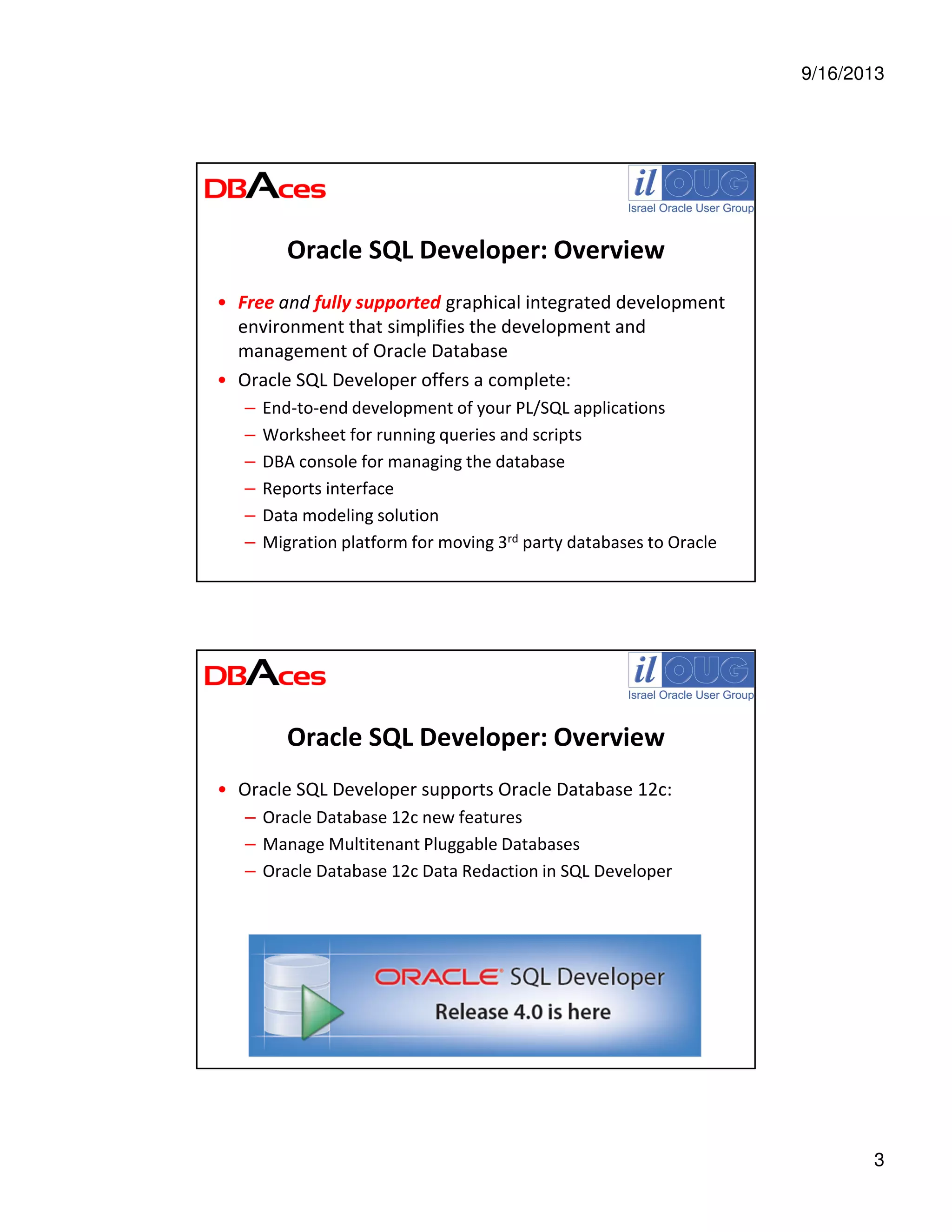 9/16/2013
3
Oracle SQL Developer: Overview
• Free and fully supported graphical integrated development
environment that simplifies the development and
management of Oracle Database
• Oracle SQL Developer offers a complete:
– End-to-end development of your PL/SQL applications
– Worksheet for running queries and scripts
– DBA console for managing the database
– Reports interface
– Data modeling solution
– Migration platform for moving 3rd party databases to Oracle
Oracle SQL Developer: Overview
• Oracle SQL Developer supports Oracle Database 12c:
– Oracle Database 12c new features
– Manage Multitenant Pluggable Databases
– Oracle Database 12c Data Redaction in SQL Developer
 
