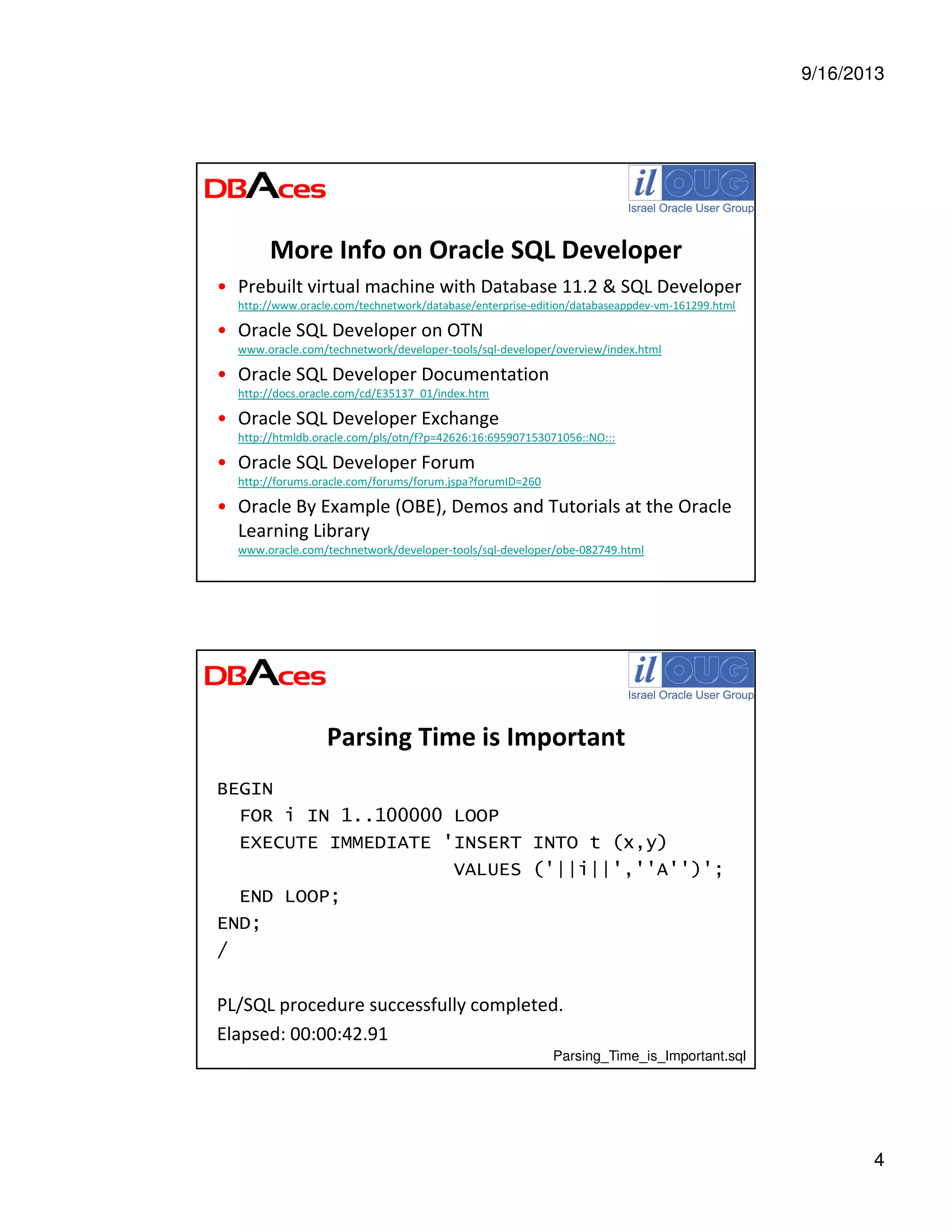9/16/2013
4
More Info on Oracle SQL Developer
• Prebuilt virtual machine with Database 11.2 & SQL Developer
http://www.oracle.com/technetwork/database/enterprise-edition/databaseappdev-vm-161299.html
• Oracle SQL Developer on OTN
www.oracle.com/technetwork/developer-tools/sql-developer/overview/index.html
• Oracle SQL Developer Documentation
http://docs.oracle.com/cd/E35137_01/index.htm
• Oracle SQL Developer Exchange
http://htmldb.oracle.com/pls/otn/f?p=42626:16:695907153071056::NO:::
• Oracle SQL Developer Forum
http://forums.oracle.com/forums/forum.jspa?forumID=260
• Oracle By Example (OBE), Demos and Tutorials at the Oracle
Learning Library
www.oracle.com/technetwork/developer-tools/sql-developer/obe-082749.html
Parsing Time is Important
BEGIN
FOR i IN 1..100000 LOOP
EXECUTE IMMEDIATE 'INSERT INTO t (x,y)
VALUES ('||i||',''A'')';
END LOOP;
END;
/
PL/SQL procedure successfully completed.
Elapsed: 00:00:42.91
Parsing_Time_is_Important.sql
 
