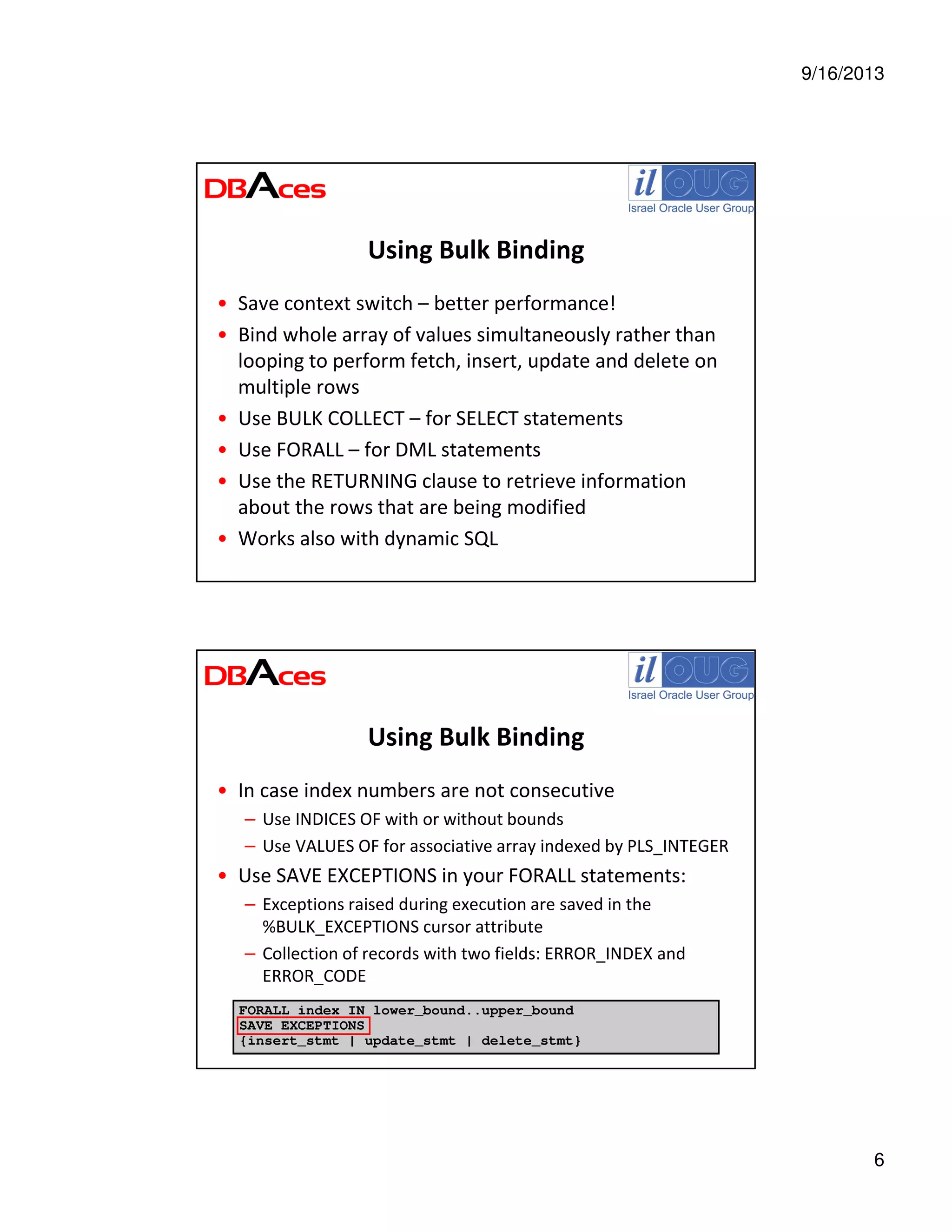 9/16/2013
6
Using Bulk Binding
• Save context switch – better performance!
• Bind whole array of values simultaneously rather than
looping to perform fetch, insert, update and delete on
multiple rows
• Use BULK COLLECT – for SELECT statements
• Use FORALL – for DML statements
• Use the RETURNING clause to retrieve information
about the rows that are being modified
• Works also with dynamic SQL
Using Bulk Binding
• In case index numbers are not consecutive
– Use INDICES OF with or without bounds
– Use VALUES OF for associative array indexed by PLS_INTEGER
• Use SAVE EXCEPTIONS in your FORALL statements:
– Exceptions raised during execution are saved in the
%BULK_EXCEPTIONS cursor attribute
– Collection of records with two fields: ERROR_INDEX and
ERROR_CODE
FORALL index IN lower_bound..upper_bound
SAVE EXCEPTIONS
{insert_stmt | update_stmt | delete_stmt}
 