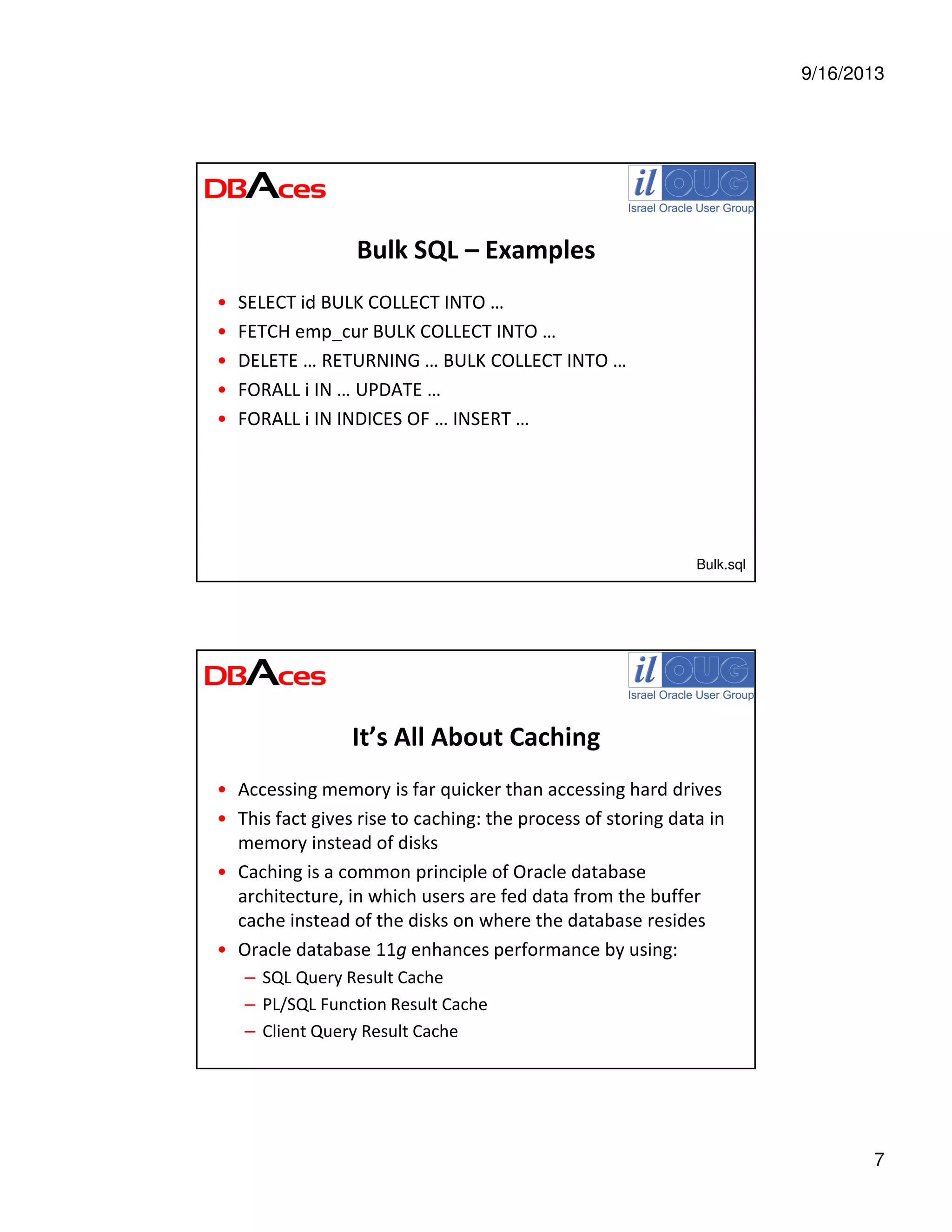 9/16/2013
7
Bulk SQL – Examples
• SELECT id BULK COLLECT INTO …
• FETCH emp_cur BULK COLLECT INTO …
• DELETE … RETURNING … BULK COLLECT INTO …
• FORALL i IN … UPDATE …
• FORALL i IN INDICES OF … INSERT …
Bulk.sql
It’s All About Caching
• Accessing memory is far quicker than accessing hard drives
• This fact gives rise to caching: the process of storing data in
memory instead of disks
• Caching is a common principle of Oracle database
architecture, in which users are fed data from the buffer
cache instead of the disks on where the database resides
• Oracle database 11g enhances performance by using:
– SQL Query Result Cache
– PL/SQL Function Result Cache
– Client Query Result Cache
 