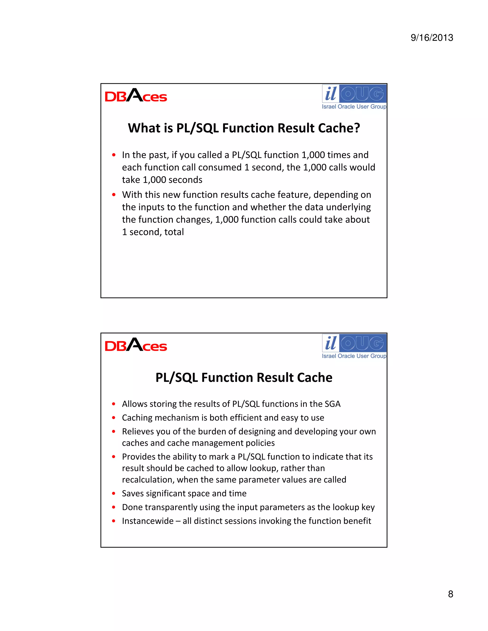 9/16/2013
8
What is PL/SQL Function Result Cache?
• In the past, if you called a PL/SQL function 1,000 times and
each function call consumed 1 second, the 1,000 calls would
take 1,000 seconds
• With this new function results cache feature, depending on
the inputs to the function and whether the data underlying
the function changes, 1,000 function calls could take about
1 second, total
PL/SQL Function Result Cache
• Allows storing the results of PL/SQL functions in the SGA
• Caching mechanism is both efficient and easy to use
• Relieves you of the burden of designing and developing your own
caches and cache management policies
• Provides the ability to mark a PL/SQL function to indicate that its
result should be cached to allow lookup, rather than
recalculation, when the same parameter values are called
• Saves significant space and time
• Done transparently using the input parameters as the lookup key
• Instancewide – all distinct sessions invoking the function benefit
 