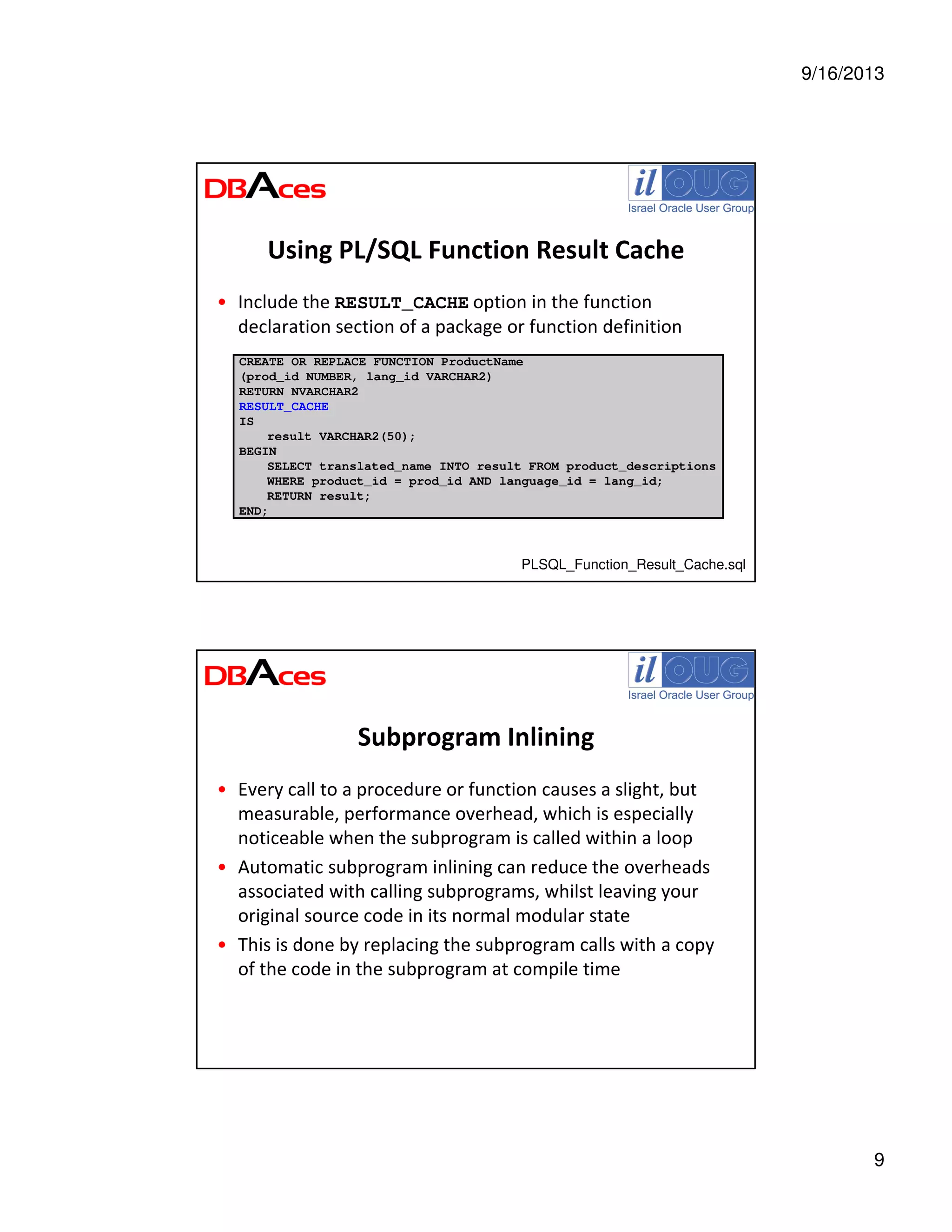9/16/2013
9
Using PL/SQL Function Result Cache
• Include the RESULT_CACHE option in the function
declaration section of a package or function definition
CREATE OR REPLACE FUNCTION ProductName
(prod_id NUMBER, lang_id VARCHAR2)
RETURN NVARCHAR2
RESULT_CACHE
IS
result VARCHAR2(50);
BEGIN
SELECT translated_name INTO result FROM product_descriptions
WHERE product_id = prod_id AND language_id = lang_id;
RETURN result;
END;
PLSQL_Function_Result_Cache.sql
Subprogram Inlining
• Every call to a procedure or function causes a slight, but
measurable, performance overhead, which is especially
noticeable when the subprogram is called within a loop
• Automatic subprogram inlining can reduce the overheads
associated with calling subprograms, whilst leaving your
original source code in its normal modular state
• This is done by replacing the subprogram calls with a copy
of the code in the subprogram at compile time
 