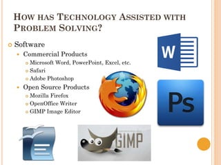 HOW HAS TECHNOLOGY ASSISTED WITH
PROBLEM SOLVING?
 Software
 Commercial Products
 Microsoft Word, PowerPoint, Excel, etc.
 Safari
 Adobe Photoshop
 Open Source Products
 Mozilla Firefox
 OpenOffice Writer
 GIMP Image Editor
 