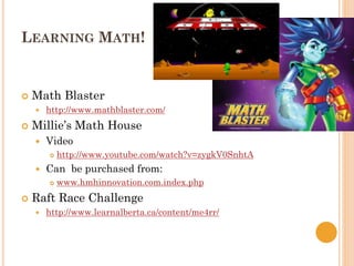 LEARNING MATH!
 Math Blaster
 http://www.mathblaster.com/
 Millie’s Math House
 Video
 http://www.youtube.com/watch?v=zygkV0SnhtA
 Can be purchased from:
 www.hmhinnovation.com.index.php
 Raft Race Challenge
 http://www.learnalberta.ca/content/me4rr/
 