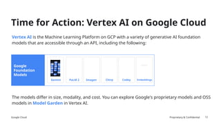 Google Cloud Proprietary & Confidential
Vertex AI is the Machine Learning Platform on GCP with a variety of generative AI foundation
models that are accessible through an API, including the following:
The models differ in size, modality, and cost. You can explore Google's proprietary models and OSS
models in Model Garden in Vertex AI.
12
Time for Action: Vertex AI on Google Cloud
Google
Foundation
Models
Imagen
PaLM 2 Codey
Chirp Embeddings
Gemini
Gemini
 