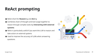 Google Cloud Proprietary & Confidential
ReAct prompting
26
● ReAct short for Reasoning and Acting
● Combines chain of thought and tool usage together to
reason through complex tasks by interacting with external
systems
● ReAct is particularly useful if you want the LLM to reason and
take action on external systems
● Used to improve the accuracy of LLMs when answering
questions
 