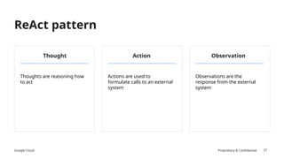 Google Cloud Proprietary & Confidential
ReAct pattern
27
Thought Action Observation
Thoughts are reasoning how
to act
Actions are used to
formulate calls to an external
system
Observations are the
response from the external
system
 