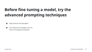 Google Cloud Proprietary & Confidential 33
Before fine tuning a model, try the
advanced prompting techniques
● Add context and examples
● Use advanced strategies such as
chain of thought prompting
 