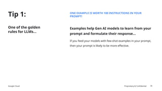 Google Cloud Proprietary & Confidential
Tip 1:
35
One of the golden
rules for LLMs…
ONE EXAMPLE IS WORTH 100 INSTRUCTIONS IN YOUR
PROMPT!
Examples help Gen AI models to learn from your
prompt and formulate their response…
If you feed your models with few-shot examples in your prompt,
then your prompt is likely to be more effective.
 