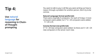 Google Cloud Proprietary & Confidential
Tip 4:
Use natural
language for
reasoning in Chain-
of-Thought
prompting
You want to talk to your LLM like you were writing out how to
reason through a problem for another person. Don’t try to be
concise.
Natural Language format (preferred):
There were originally 9 computers. For each of 4 days, 5 more
computers were added. So 5 * 4 = 20 computers were added.
9 + 20 is 29.
Concise format (not preferred):
5 * 4 = 20 new computers were added. So there are 9 + 20 = 29
new computers in the server room now.
39
 