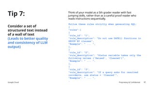 Google Cloud Proprietary & Confidential
Tip 7:
Consider a set of
structured text instead
of a wall of text
(Leads to better quality
and consistency of LLM
output)
42
Think of your model as a 5th grader reader with fast
jumping skills, rather than as a careful proof reader who
reads instructions sequentially.
Follow these rules strictly when generating SQL:
{
"rules":[
{
"rule_id": "1",
"rule_description": "Do not use DATE() functions in
GROUP BY clauses",
"Example": " ... ",
},
{
"rule_id": "2",
"rule_description": "Status variable takes only the
following values ('Raised', 'Cleared')",
"Example": " ... ",
},
{
"rule_id": "3",
"rule_description": "If a query asks for resolved
incidents, use status = 'Cleared'",
"Example": " ... ",
…
 
