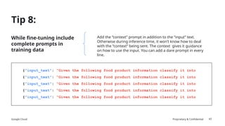 Google Cloud Proprietary & Confidential
Tip 8:
While fine-tuning include
complete prompts in
training data
43
Add the “context” prompt in addition to the “input” text.
Otherwise during inference time, it won’t know how to deal
with the “context” being sent. The context gives it guidance
on how to use the input. You can add a dare prompt in every
line.
{“input_text”: “Given the following food product information classify it into
{“input_text”: “Given the following food product information classify it into
{“input_text”: “Given the following food product information classify it into
{“input_text”: “Given the following food product information classify it into
{“input_text”: “Given the following food product information classify it into
 