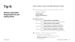 Google Cloud Proprietary & Confidential
Tip 9:
Always remember
Responsible AI and
safety filters
44
Gemini makes it easy to set safety settings in 3 steps
1. from vertexai.preview.generative_models import (
GenerationConfig,
GenerativeModel,
HarmCategory,
HarmBlockThreshold,
Image)
2. safety_config={
HarmCategory.HARM_CATEGORY_HARASSMENT:
HarmBlockThreshold.BLOCK_LOW_AND_ABOVE,
HarmCategory.HARM_CATEGORY_HATE_SPEECH:
HarmBlockThreshold.BLOCK_ONLY_HIGH,
HarmCategory.HARM_CATEGORY_SEXUALLY_EXPLICIT:
HarmBlockThreshold.BLOCK_ONLY_HIGH,
HarmCategory.HARM_CATEGORY_DANGEROUS_CONTENT:
HarmBlockThreshold.BLOCK_LOW_AND_ABOVE,}
3. responses = model.generate_content(
contents=[nice_prompt],
generation_config=generation_config,
safety_settings=safety_config,
stream=True,)
 