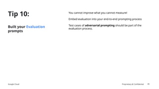 Google Cloud Proprietary & Confidential
Tip 10:
Built your Evaluation
prompts
You cannot improve what you cannot measure!
Embed evaluation into your end-to-end prompting process
Test cases of adversarial prompting should be part of the
evaluation process.
45
 