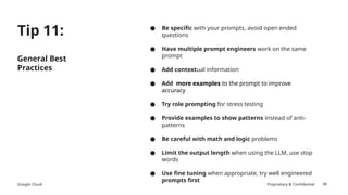 Google Cloud Proprietary & Confidential
Tip 11:
General Best
Practices
● Be specific with your prompts, avoid open ended
questions
● Have multiple prompt engineers work on the same
prompt
● Add contextual information
● Add more examples to the prompt to improve
accuracy
● Try role prompting for stress testing
● Provide examples to show patterns instead of anti-
patterns
● Be careful with math and logic problems
● Limit the output length when using the LLM, use stop
words
● Use fine tuning when appropriate, try well engineered
prompts first
46
 