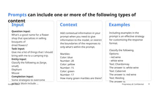 Google Cloud Proprietary & Confidential
Add contextual information in your
prompt when you need to give
information to the model, or restrict
the boundaries of the responses to
only what's within the prompt.
Marbles:
Color: blue
Number: 28
Color: yellow
Number: 15
Color: green
Number: 17
How many green marbles are there?
Including examples in the
prompt is an effective strategy
for customizing the response
format.
Classify the following.
Options:
- red wine
- white wine
Text: Chardonnay
The answer is: white wine
Text: Cabernet
The answer is: red wine
Text: Riesling
The answer is:
8
Prompts can include one or more of the following types of
content
Question input:
What's a good name for a flower
shop that specializes in selling
bouquets of
dried flowers?
Task input:
Give me a list of things that I should
bring with me to a camping trip.
Entity input:
Classify the following as [large,
small].
Elephant
Mouse
Completion input:
Some strategies to overcome
writer's block include …
Input Context Examples
 