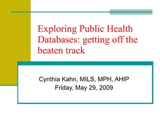 Exploring Public Health Databases: getting off the beaten track Cynthia Kahn, MILS, MPH, AHIP Wednesday, June 10, 2009 